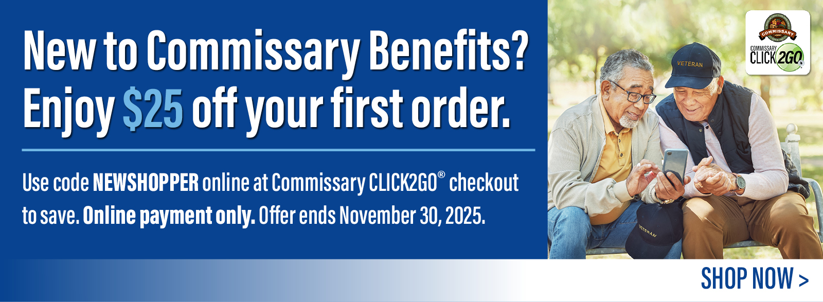 New to Commissary Benefits? Enjoy $25 off your first order. Use code NEWSHOPPER online at Commissary CLICK2GO checkout to save. Online payment only. Offer ends November 30, 2025.